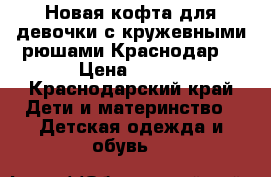 Новая кофта для девочки с кружевными рюшами.Краснодар. › Цена ­ 500 - Краснодарский край Дети и материнство » Детская одежда и обувь   
